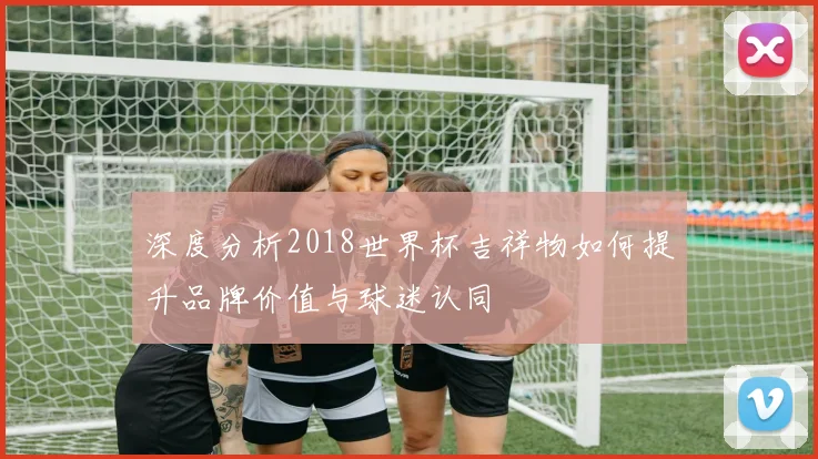 深度分析2018世界杯吉祥物如何提升品牌价值与球迷认同